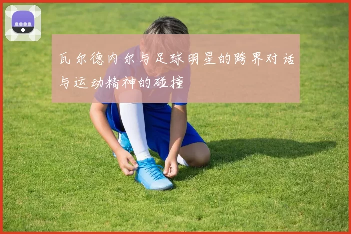 瓦尔德内尔与足球明星的跨界对话与运动精神的碰撞