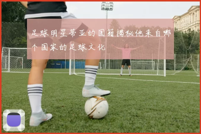 足球明星蒂亚的国籍揭秘他来自哪个国家的足球文化