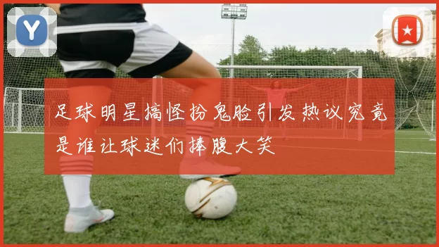 足球明星搞怪扮鬼脸引发热议究竟是谁让球迷们捧腹大笑