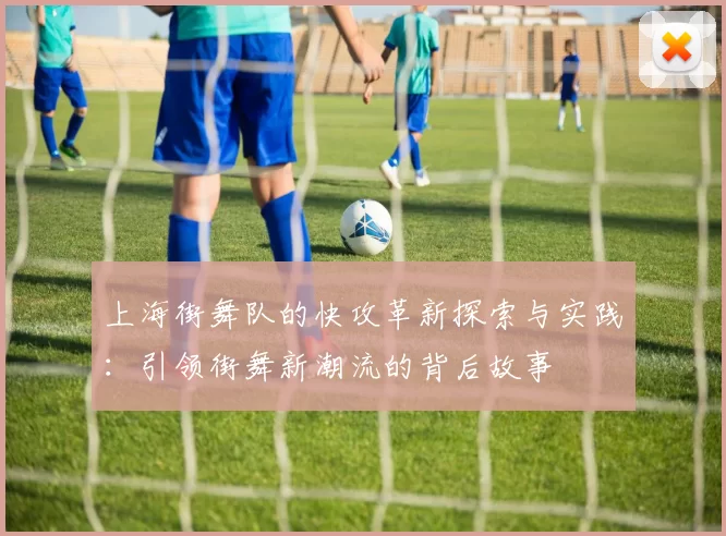 上海街舞队的快攻革新探索与实践：引领街舞新潮流的背后故事