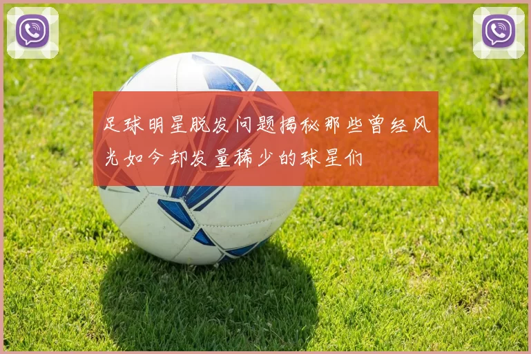 足球明星脱发问题揭秘那些曾经风光如今却发量稀少的球星们