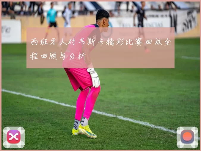 西班牙人对韦斯卡精彩比赛回放全程回顾与分析