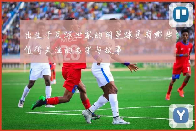 出生于足球世家的明星球员有哪些值得关注的名字与故事