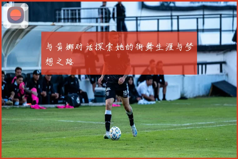 与黄娜对话探索她的街舞生涯与梦想之路
