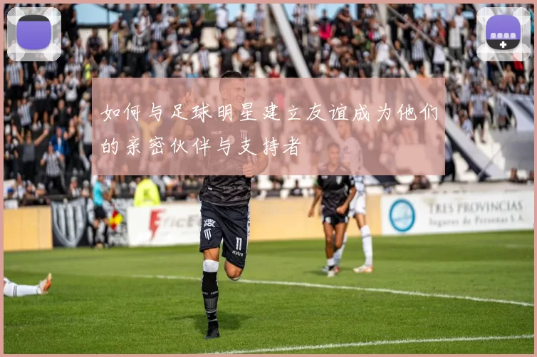 如何与足球明星建立友谊成为他们的亲密伙伴与支持者