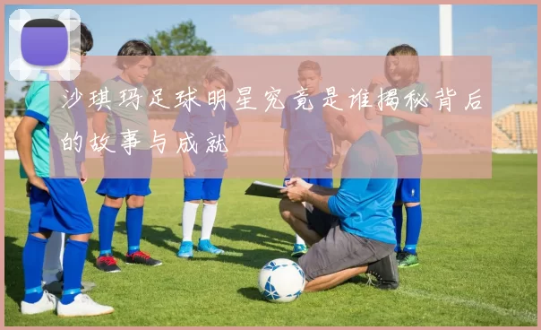 沙琪玛足球明星究竟是谁揭秘背后的故事与成就