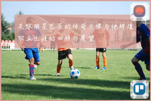 足球明星巴蒂的传奇头像与他辉煌职业生涯的回顾与展望