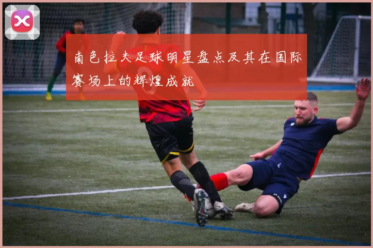 南色拉夫足球明星盘点及其在国际赛场上的辉煌成就