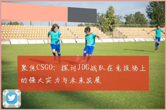 聚焦CSGO：探讨JDG战队在竞技场上的强大实力与未来发展