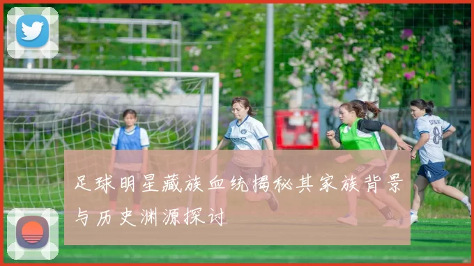 足球明星藏族血统揭秘其家族背景与历史渊源探讨