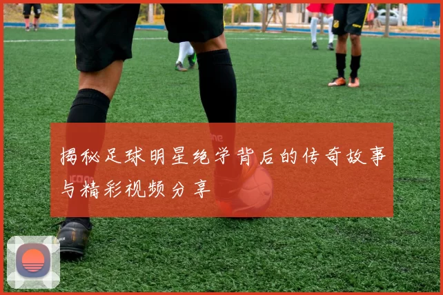 揭秘足球明星绝学背后的传奇故事与精彩视频分享