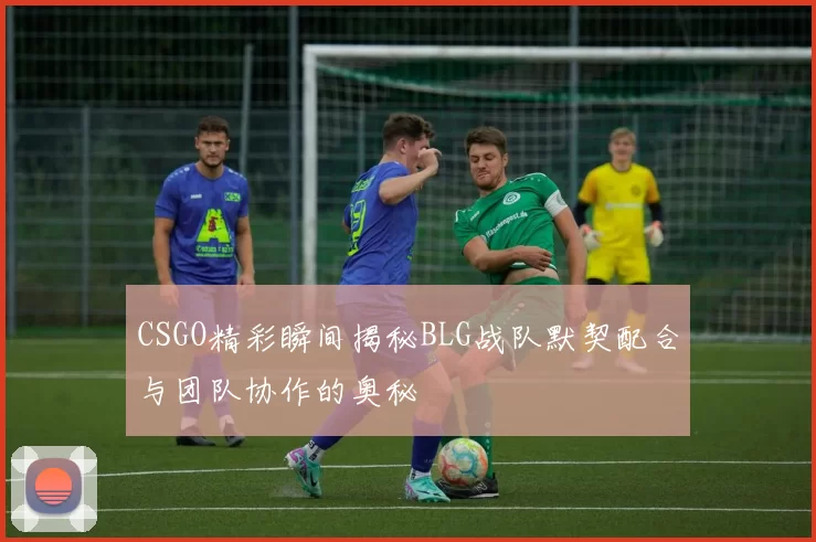 CSGO精彩瞬间揭秘BLG战队默契配合与团队协作的奥秘
