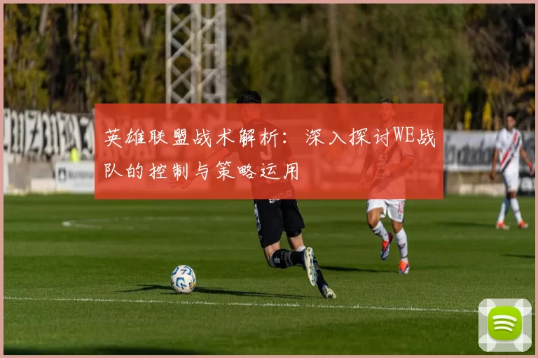英雄联盟战术解析：深入探讨WE战队的控制与策略运用