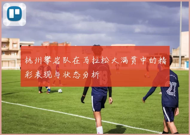杭州攀岩队在马拉松大满贯中的精彩表现与状态分析