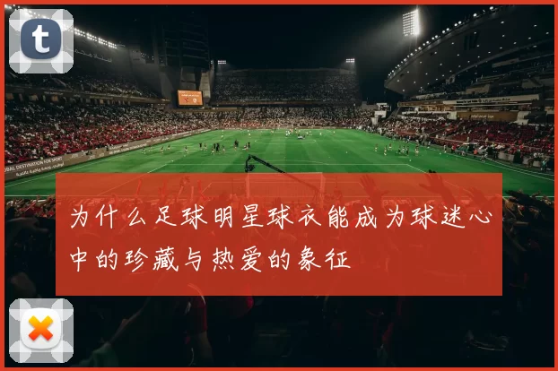 为什么足球明星球衣能成为球迷心中的珍藏与热爱的象征