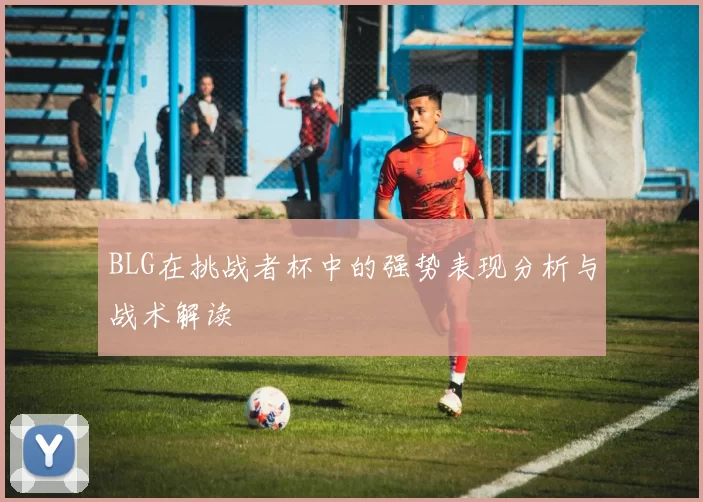 BLG在挑战者杯中的强势表现分析与战术解读
