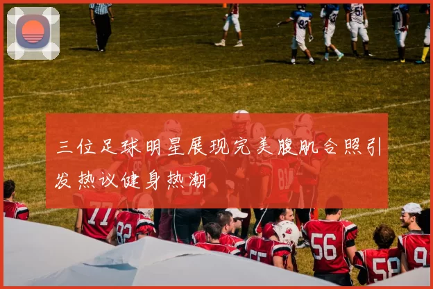 三位足球明星展现完美腹肌合照引发热议健身热潮