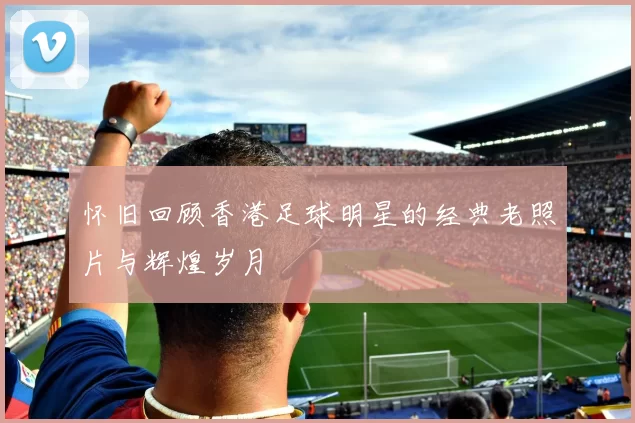 怀旧回顾香港足球明星的经典老照片与辉煌岁月