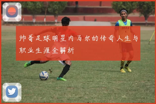 帅哥足球明星内马尔的传奇人生与职业生涯全解析