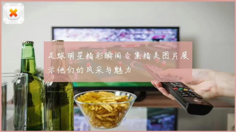 足球明星精彩瞬间合集精美图片展示他们的风采与魅力