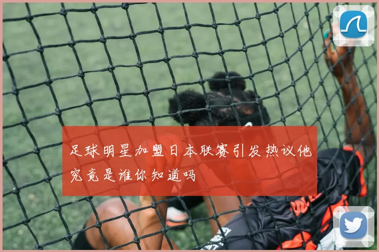 足球明星加盟日本联赛引发热议他究竟是谁你知道吗