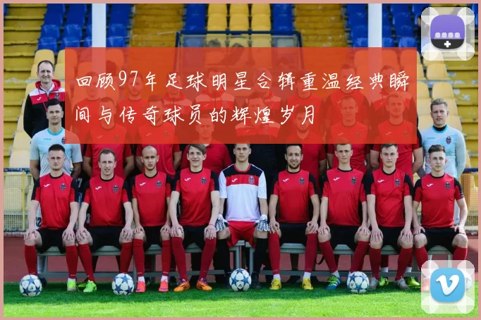 回顾97年足球明星合辑重温经典瞬间与传奇球员的辉煌岁月
