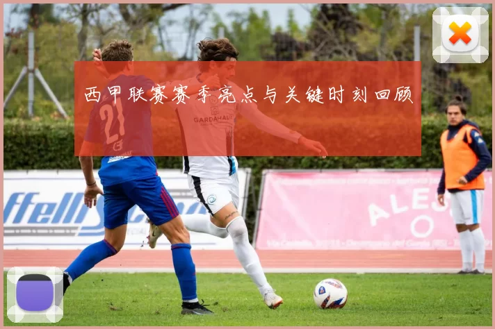 西甲联赛赛季亮点与关键时刻回顾