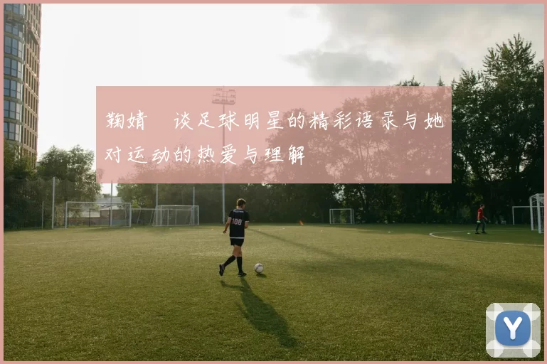 鞠婧祎谈足球明星的精彩语录与她对运动的热爱与理解