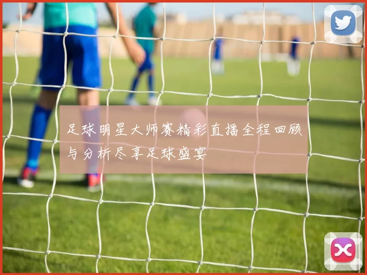足球明星大师赛精彩直播全程回顾与分析尽享足球盛宴