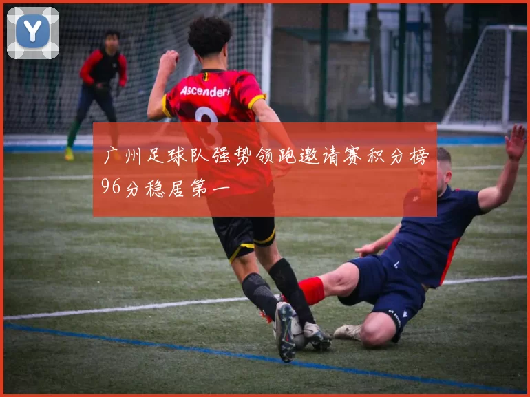 广州足球队强势领跑邀请赛积分榜96分稳居第一