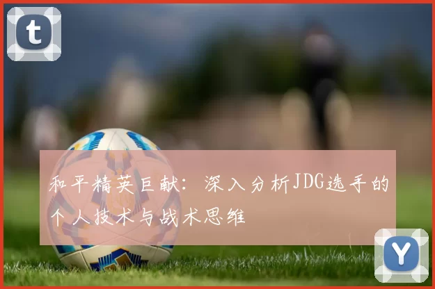 和平精英巨献：深入分析JDG选手的个人技术与战术思维