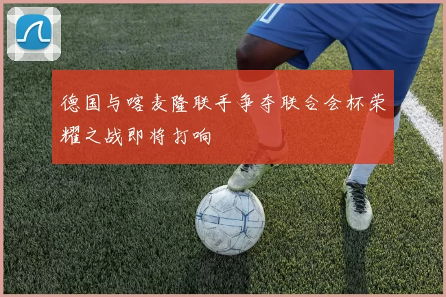 德国与喀麦隆联手争夺联合会杯荣耀之战即将打响