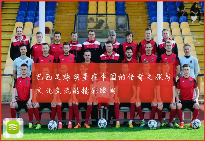 巴西足球明星在中国的传奇之旅与文化交流的精彩瞬间