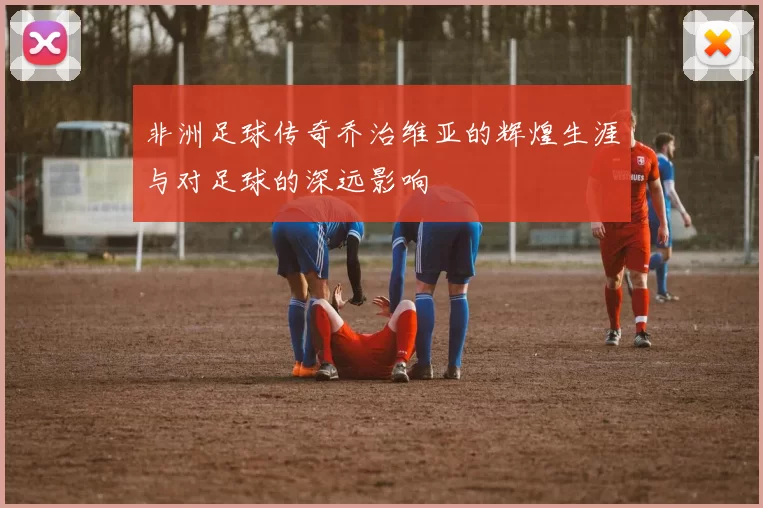 非洲足球传奇乔治维亚的辉煌生涯与对足球的深远影响