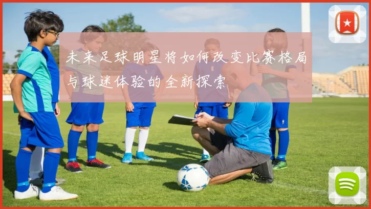 未来足球明星将如何改变比赛格局与球迷体验的全新探索