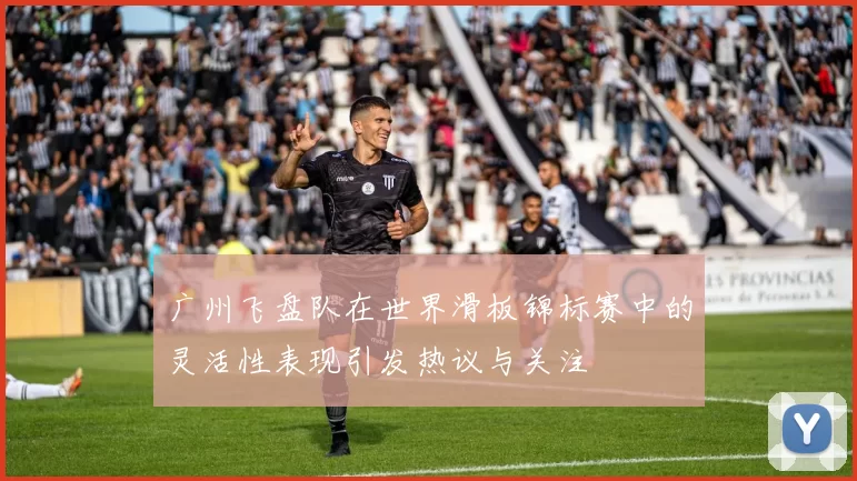 广州飞盘队在世界滑板锦标赛中的灵活性表现引发热议与关注