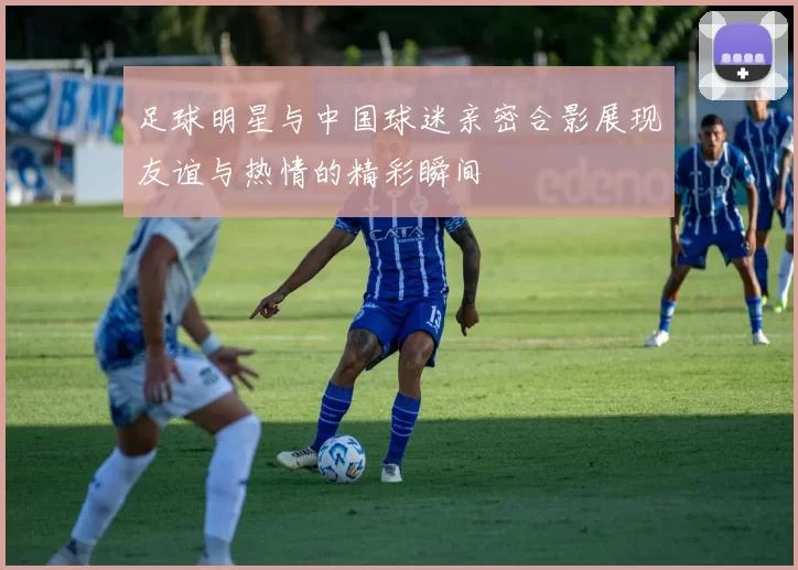 足球明星与中国球迷亲密合影展现友谊与热情的精彩瞬间