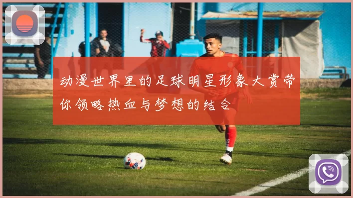 动漫世界里的足球明星形象大赏带你领略热血与梦想的结合