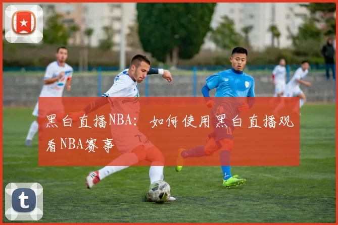 黑白直播NBA：如何使用黑白直播观看NBA赛事
