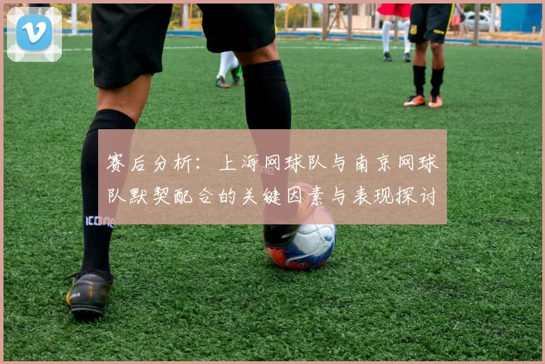赛后分析：上海网球队与南京网球队默契配合的关键因素与表现探讨