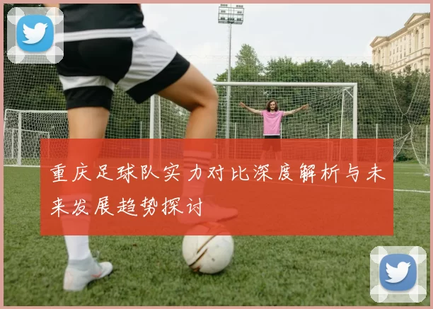重庆足球队实力对比深度解析与未来发展趋势探讨
