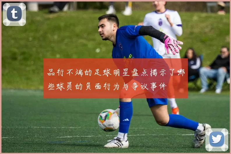 品行不端的足球明星盘点揭示了哪些球员的负面行为与争议事件