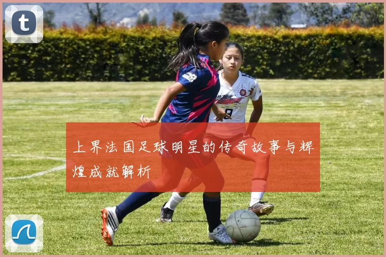 上界法国足球明星的传奇故事与辉煌成就解析