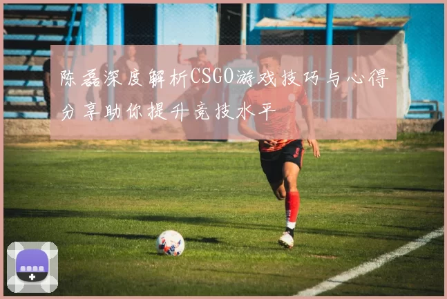 陈磊深度解析CSGO游戏技巧与心得分享助你提升竞技水平