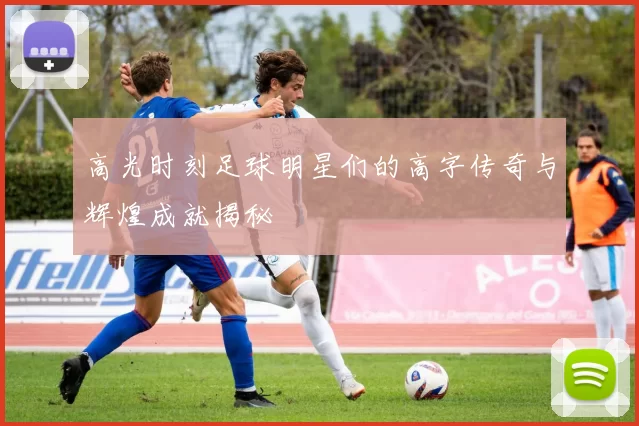 高光时刻足球明星们的高字传奇与辉煌成就揭秘
