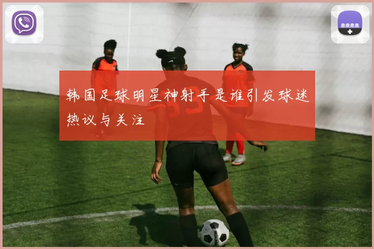 韩国足球明星神射手是谁引发球迷热议与关注