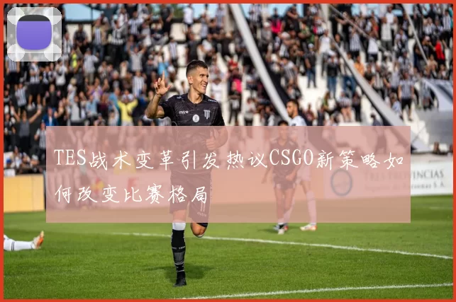 TES战术变革引发热议CSGO新策略如何改变比赛格局