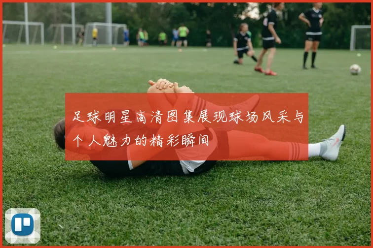 足球明星高清图集展现球场风采与个人魅力的精彩瞬间