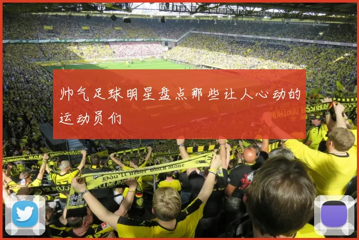 帅气足球明星盘点那些让人心动的运动员们