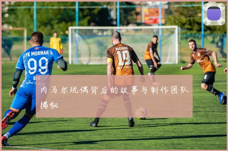 内马尔玩偶背后的故事与制作团队揭秘